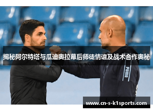 揭秘阿尔特塔与瓜迪奥拉幕后师徒情谊及战术合作奥秘