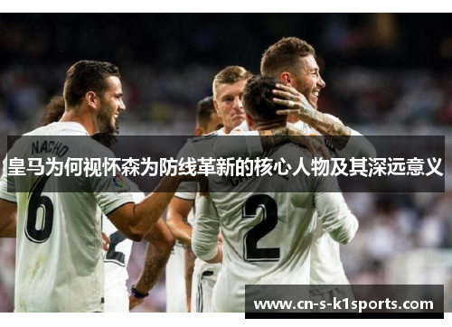 皇马为何视怀森为防线革新的核心人物及其深远意义