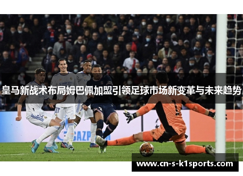 皇马新战术布局姆巴佩加盟引领足球市场新变革与未来趋势
