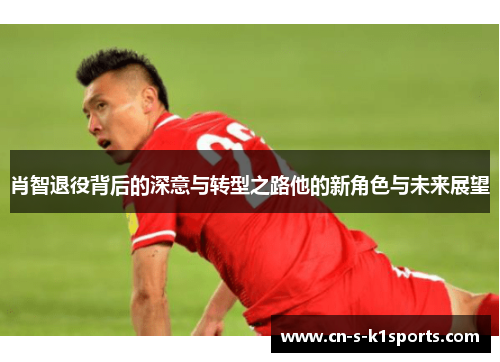 肖智退役背后的深意与转型之路他的新角色与未来展望