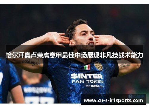 恰尔汗奥卢荣膺意甲最佳中场展现非凡技战术能力 恰尔汗奥卢荣膺意甲最佳中场展现非凡技战术能力